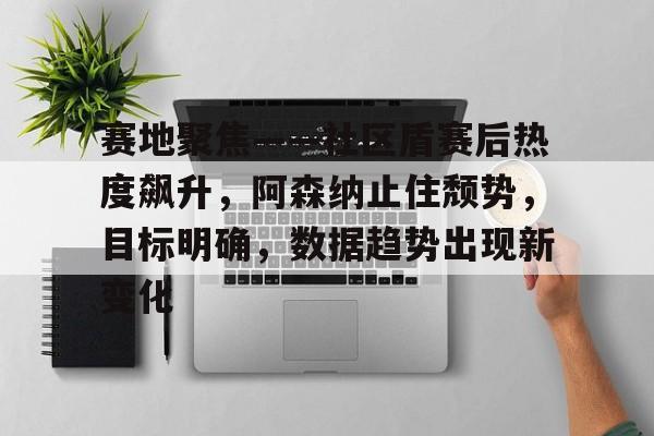 开云体育平台-关于赛地聚焦——社区盾赛后热度飙升，阿森纳止住颓势，目标明确，数据趋势出现新变化的信息